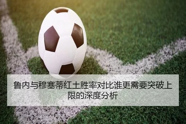 鲁内与穆塞蒂红土胜率对比谁更需要突破上限的深度分析
